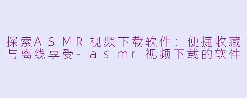 探索ASMR视频下载软件：便捷收藏与离线享受-asmr视频下载的软件