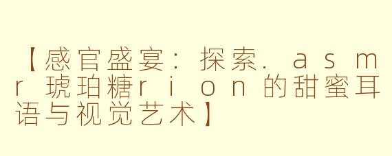 【感官盛宴：探索.asmr琥珀糖rion的甜蜜耳语与视觉艺术】