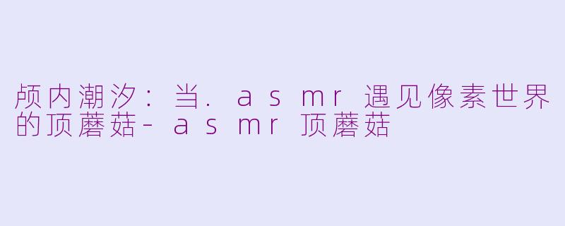 颅内潮汐：当.asmr遇见像素世界的顶蘑菇-asmr顶蘑菇