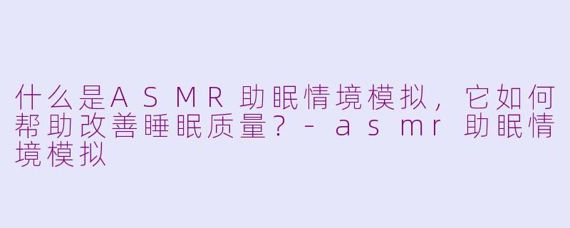 什么是ASMR助眠情境模拟，它如何帮助改善睡眠质量？-asmr助眠情境模拟