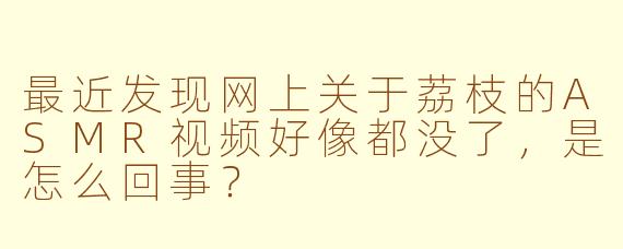 最近发现网上关于荔枝的ASMR视频好像都没了，是怎么回事？