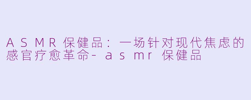 ASMR保健品：一场针对现代焦虑的感官疗愈革命-asmr保健品