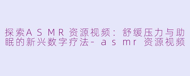 探索ASMR资源视频:舒缓压力与助眠的新兴数字疗法-asmr资源视频