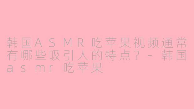 韩国ASMR吃苹果视频通常有哪些吸引人的特点？-韩国asmr吃苹果