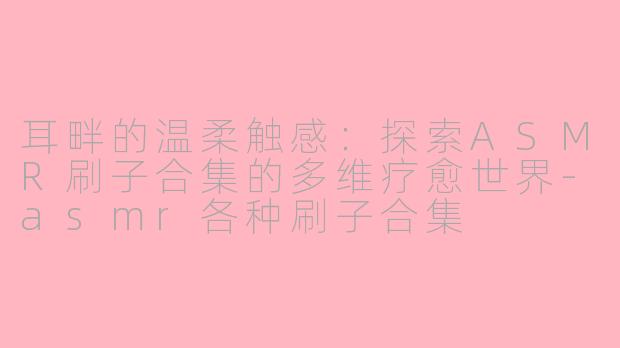 耳畔的温柔触感：探索ASMR刷子合集的多维疗愈世界-asmr各种刷子合集