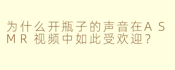 为什么开瓶子的声音在ASMR视频中如此受欢迎？