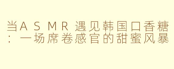 当ASMR遇见韩国口香糖：一场席卷感官的甜蜜风暴