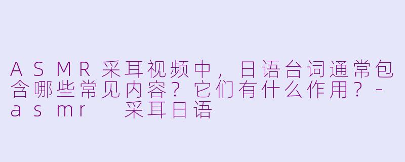 ASMR采耳视频中，日语台词通常包含哪些常见内容？它们有什么作用？-asmr 采耳日语