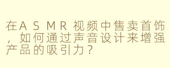 在ASMR视频中售卖首饰，如何通过声音设计来增强产品的吸引力？