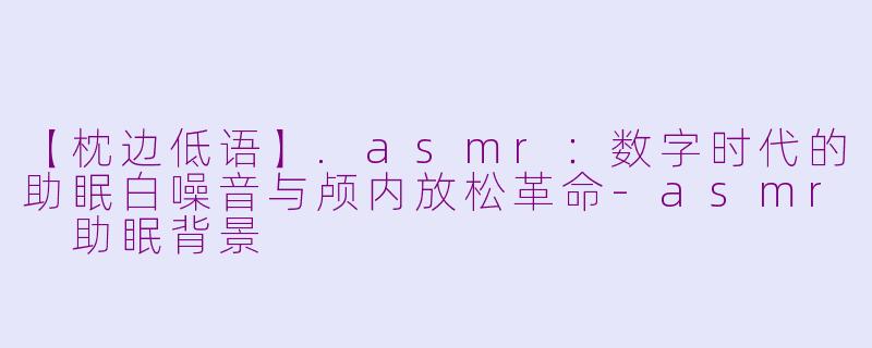 【枕边低语】.asmr：数字时代的助眠白噪音与颅内放松革命
