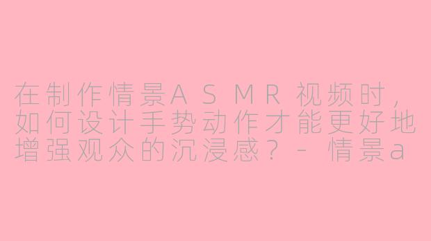 在制作情景ASMR视频时，如何设计手势动作才能更好地增强观众的沉浸感？-情景asmr手势