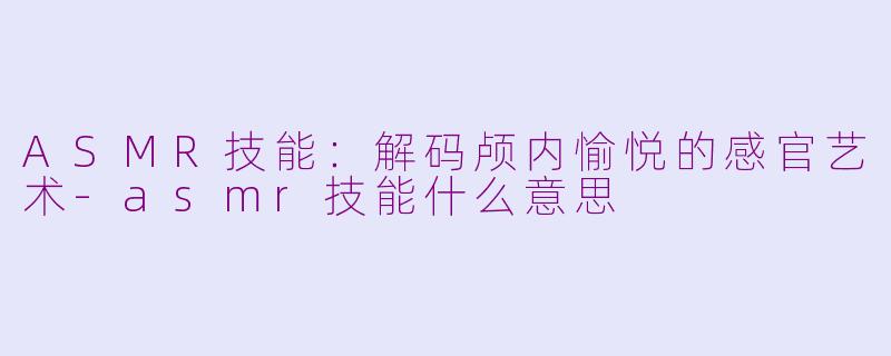 ASMR技能：解码颅内愉悦的感官艺术-asmr技能什么意思