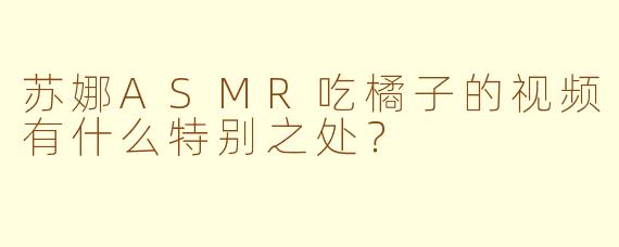 苏娜ASMR吃橘子的视频有什么特别之处？