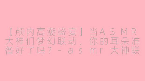 【颅内高潮盛宴】当ASMR大神们梦幻联动,你的耳朵准备好了吗?-asmr大神联动