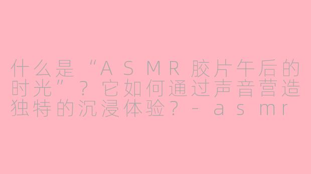 什么是“ASMR胶片午后的时光”？它如何通过声音营造独特的沉浸体验？-asmr胶片午后的时光