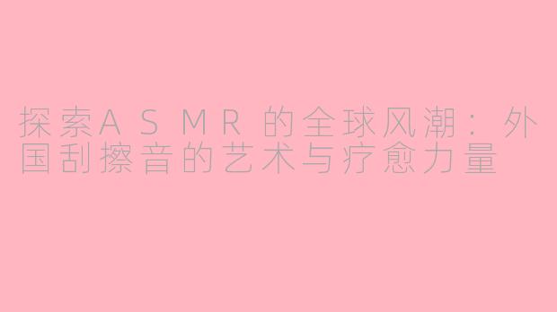 探索ASMR的全球风潮：外国刮擦音的艺术与疗愈力量