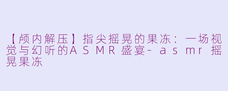 【颅内解压】指尖摇晃的果冻:一场视觉与幻听的ASMR盛宴-asmr摇晃果冻