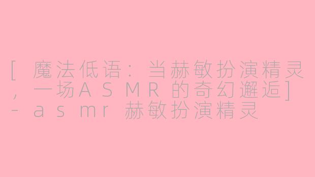 [魔法低语：当赫敏扮演精灵，一场ASMR的奇幻邂逅]-asmr赫敏扮演精灵