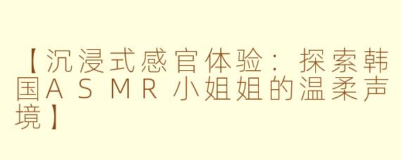 【沉浸式感官体验:探索韩国ASMR小姐姐的温柔声境】