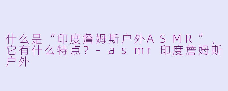 什么是“印度詹姆斯户外ASMR”,它有什么特点?-asmr印度詹姆斯户外