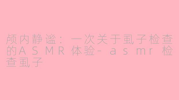 颅内静谧：一次关于虱子检查的ASMR体验-asmr检查虱子