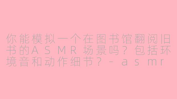 你能模拟一个在图书馆翻阅旧书的ASMR场景吗？包括环境音和动作细节？-asmr场景模拟聊天