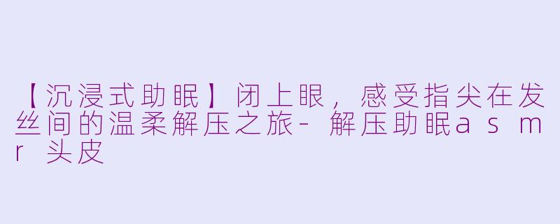 【沉浸式助眠】闭上眼，感受指尖在发丝间的温柔解压之旅-解压助眠asmr头皮