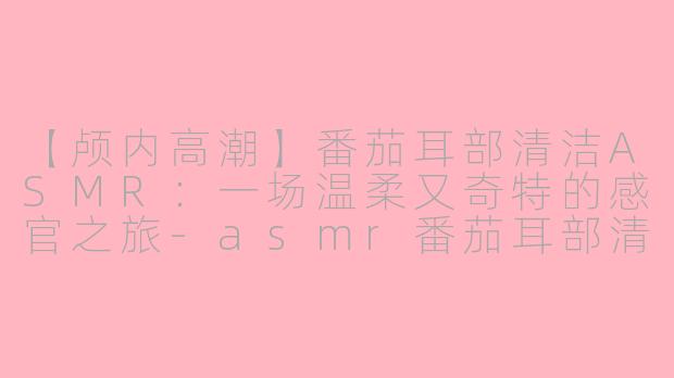 【颅内高潮】番茄耳部清洁ASMR：一场温柔又奇特的感官之旅