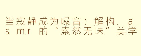 当寂静成为噪音:解构.asmr的“索然无味”美学