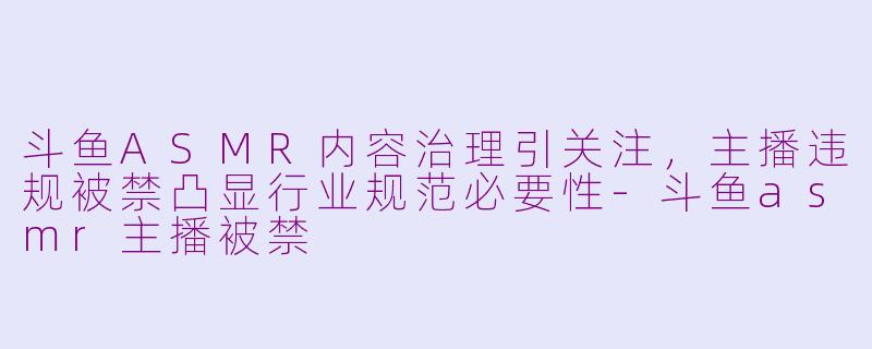 斗鱼ASMR内容治理引关注，主播违规被禁凸显行业规范必要性-斗鱼asmr主播被禁