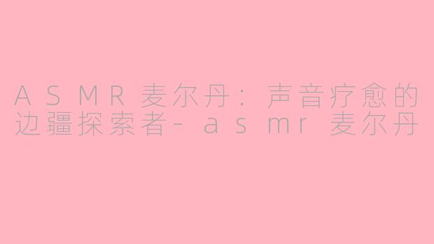 ASMR麦尔丹：声音疗愈的边疆探索者-asmr麦尔丹