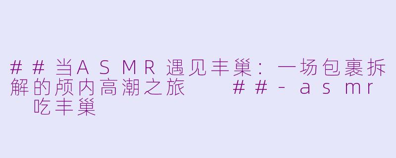 ##当ASMR遇见丰巢：一场包裹拆解的颅内高潮之旅

##-asmr 吃丰巢