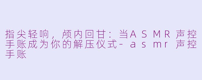 指尖轻响，颅内回甘：当ASMR声控手账成为你的解压仪式