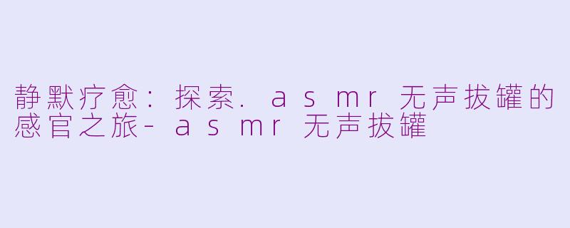 静默疗愈：探索.asmr无声拔罐的感官之旅-asmr无声拔罐