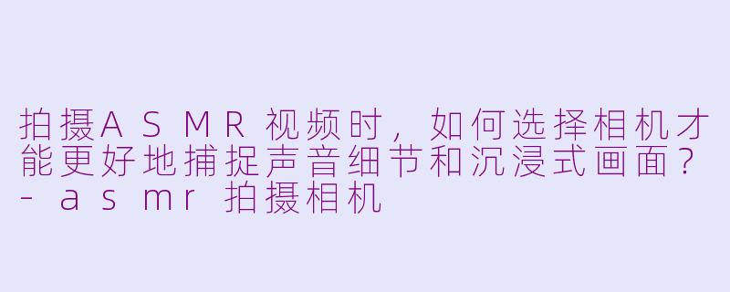 拍摄ASMR视频时，如何选择相机才能更好地捕捉声音细节和沉浸式画面？-asmr拍摄相机