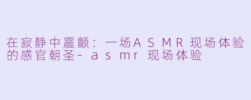 在寂静中震颤：一场ASMR现场体验的感官朝圣-asmr现场体验