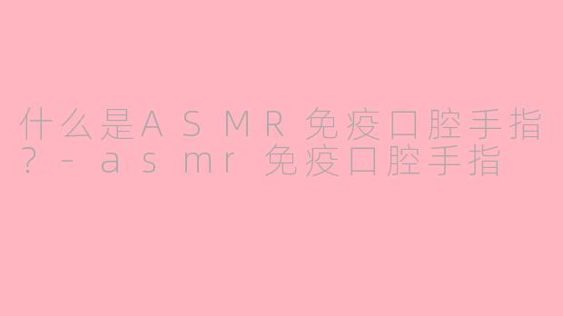 什么是ASMR免疫口腔手指?-asmr免疫口腔手指