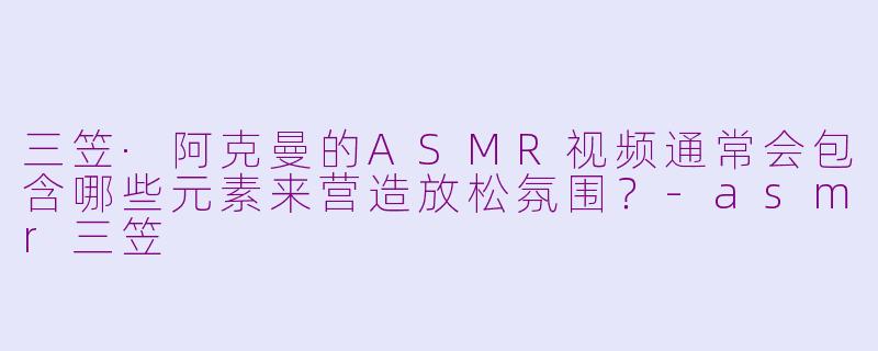 三笠·阿克曼的ASMR视频通常会包含哪些元素来营造放松氛围？-asmr三笠
