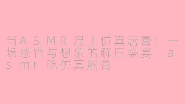 当ASMR遇上仿真唇膏：一场感官与想象的解压盛宴-asmr吃仿真唇膏