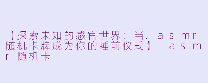 【探索未知的感官世界:当.asmr随机卡牌成为你的睡前仪式】-asmr随机卡
