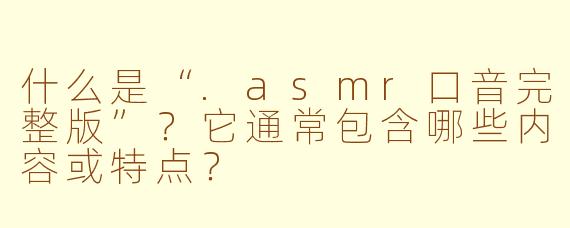什么是“.asmr口音完整版”？它通常包含哪些内容或特点？