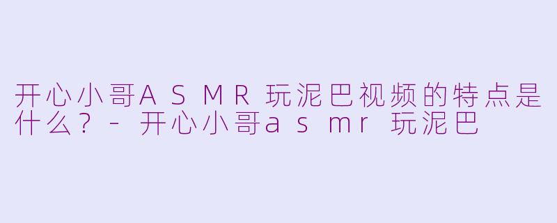 开心小哥ASMR玩泥巴视频的特点是什么？-开心小哥asmr玩泥巴