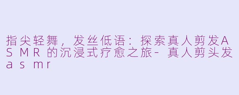 指尖轻舞,发丝低语:探索真人剪发ASMR的沉浸式疗愈之旅-真人剪头发asmr