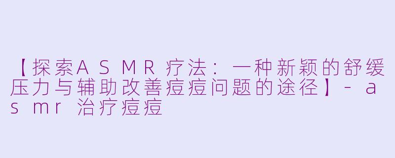 【探索ASMR疗法：一种新颖的舒缓压力与辅助改善痘痘问题的途径】-asmr治疗痘痘
