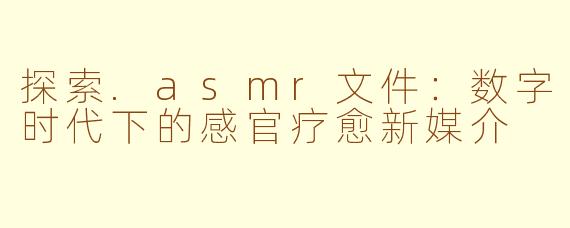 探索.asmr文件：数字时代下的感官疗愈新媒介