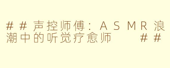 ##声控师傅：ASMR浪潮中的听觉疗愈师

##