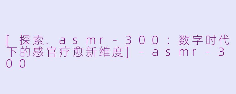 [探索.asmr-300：数字时代下的感官疗愈新维度]-asmr-300