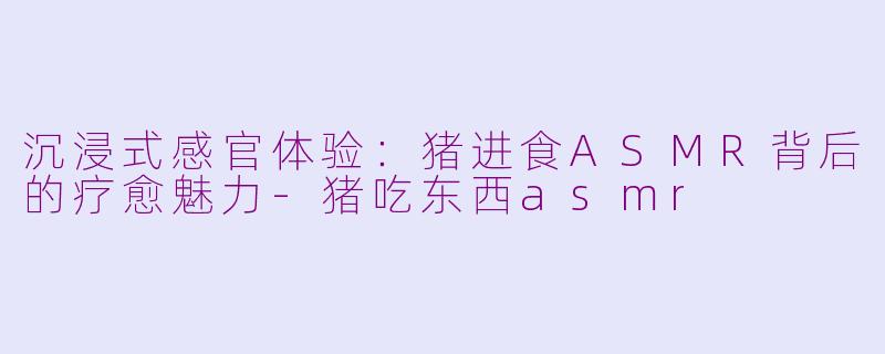 沉浸式感官体验:猪进食ASMR背后的疗愈魅力-猪吃东西asmr