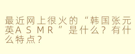 最近网上很火的“韩国张元英ASMR”是什么？有什么特点？