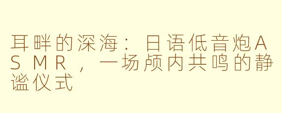 耳畔的深海：日语低音炮ASMR，一场颅内共鸣的静谧仪式